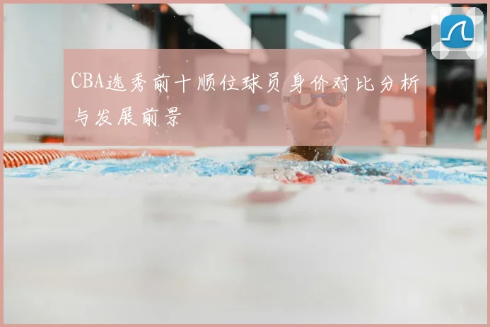 CBA选秀前十顺位球员身价对比分析与发展前景