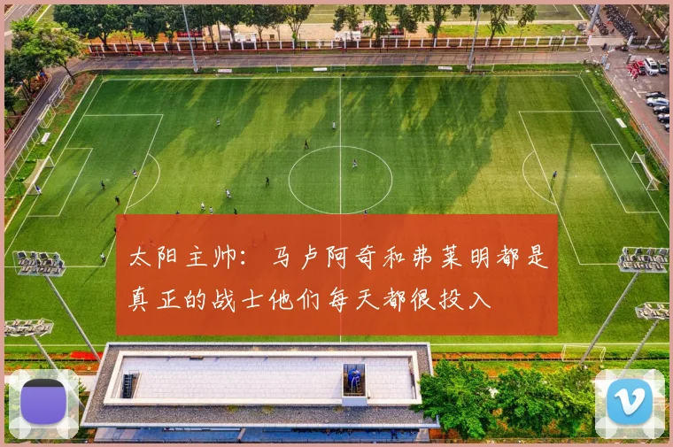 太阳主帅：马卢阿奇和弗莱明都是真正的战士他们每天都很投入