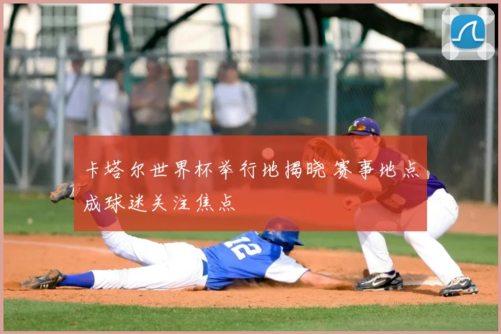 卡塔尔世界杯举行地揭晓 赛事地点成球迷关注焦点