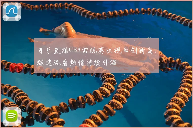 可乐直播CBA常规赛收视率创新高，球迷观看热情持续升温
