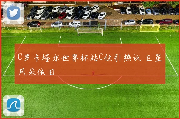 C罗卡塔尔世界杯站C位引热议 巨星风采依旧