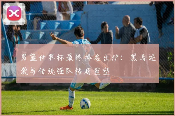 男篮世界杯最终排名出炉：黑马逆袭与传统强队格局重塑