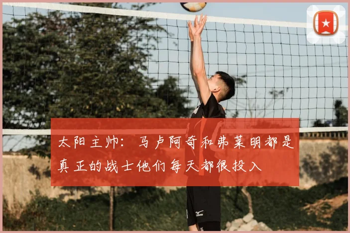 太阳主帅：马卢阿奇和弗莱明都是真正的战士他们每天都很投入