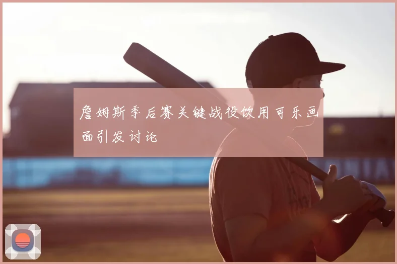 詹姆斯季后赛关键战役饮用可乐画面引发讨论