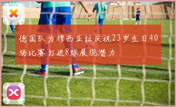 德国队为穆西亚拉庆祝23岁生日40场比赛打进8球展现潜力
