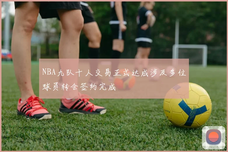 NBA九队十人交易正式达成涉及多位球员转会签约完成