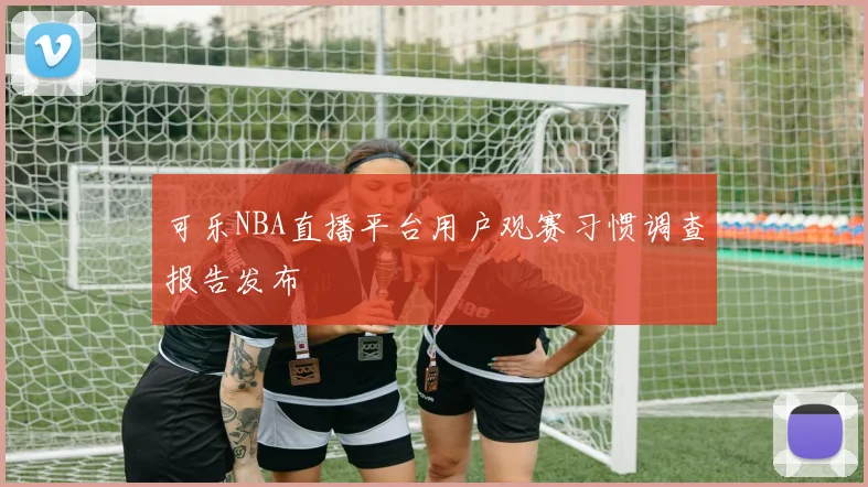 可乐NBA直播平台用户观赛习惯调查报告发布
