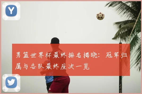 男篮世界杯最终排名揭晓：冠军归属与各队最终座次一览