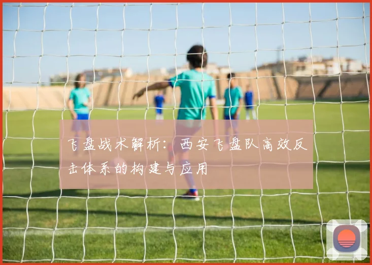 飞盘战术解析：西安飞盘队高效反击体系的构建与应用