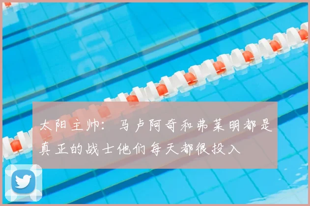 太阳主帅:马卢阿奇和弗莱明都是真正的战士他们每天都很投入