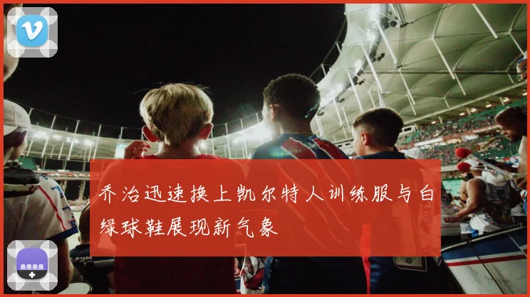 乔治迅速换上凯尔特人训练服与白绿球鞋展现新气象