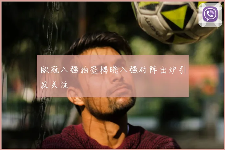 欧冠八强抽签揭晓八强对阵出炉引发关注