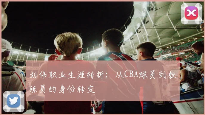 刘伟职业生涯转折：从CBA球员到教练员的身份转变