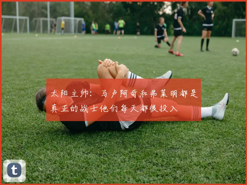 太阳主帅:马卢阿奇和弗莱明都是真正的战士他们每天都很投入