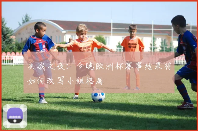 决战之夜：今晚欧洲杯赛事结果将如何改写小组格局
