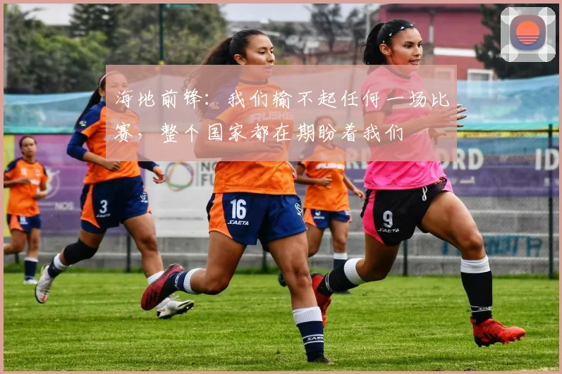 海地前锋：我们输不起任何一场比赛，整个国家都在期盼着我们