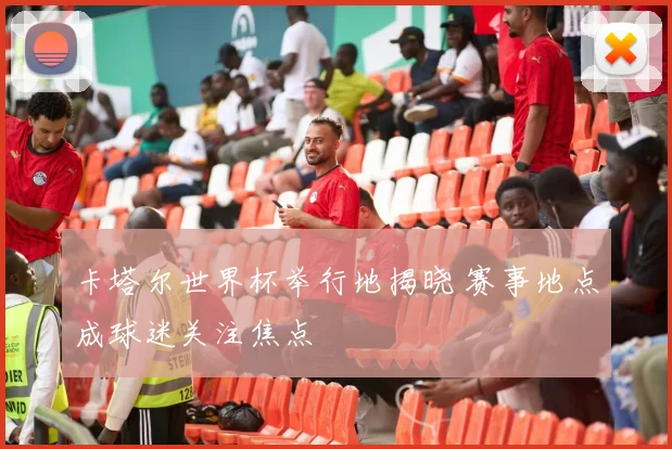 卡塔尔世界杯举行地揭晓 赛事地点成球迷关注焦点