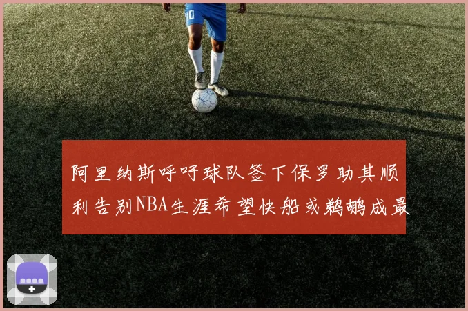 阿里纳斯呼吁球队签下保罗助其顺利告别NBA生涯希望快船或鹈鹕成最佳选择