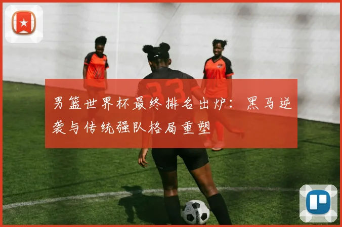 男篮世界杯最终排名出炉：黑马逆袭与传统强队格局重塑