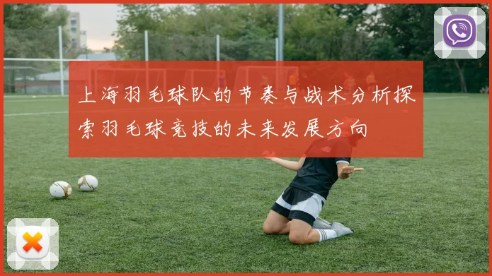 上海羽毛球队的节奏与战术分析探索羽毛球竞技的未来发展方向