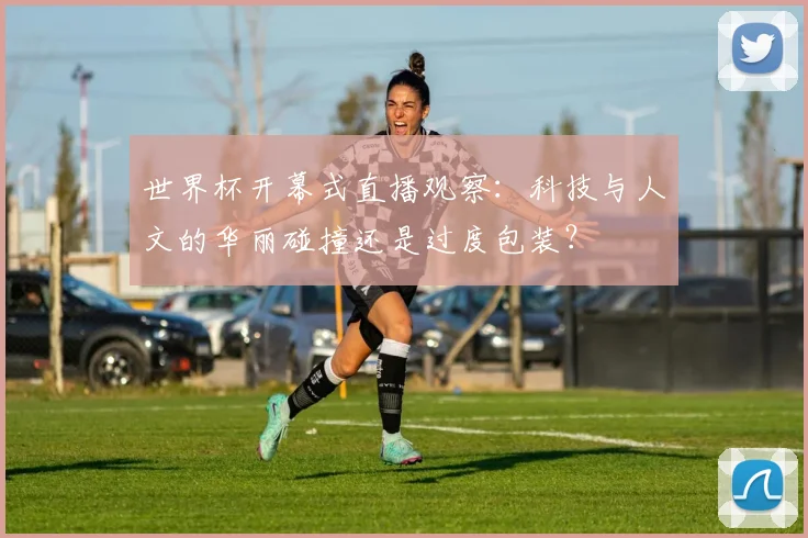 世界杯开幕式直播观察：科技与人文的华丽碰撞还是过度包装？