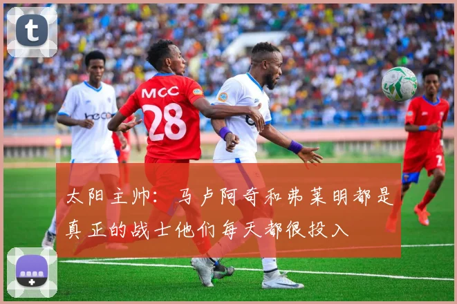 太阳主帅：马卢阿奇和弗莱明都是真正的战士他们每天都很投入