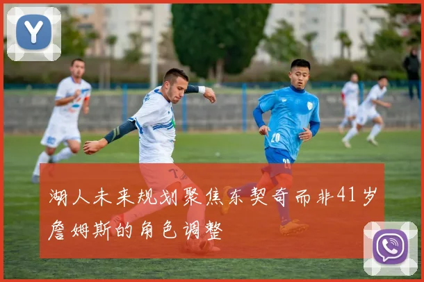 湖人未来规划聚焦东契奇而非41岁詹姆斯的角色调整