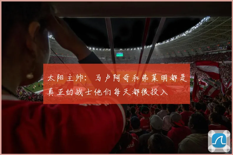 太阳主帅：马卢阿奇和弗莱明都是真正的战士他们每天都很投入