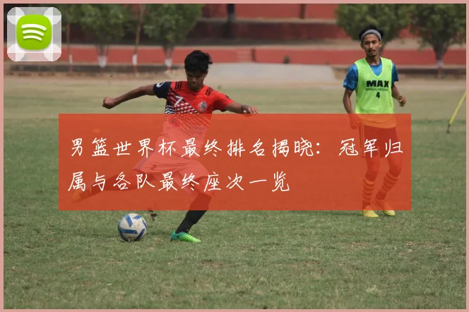 男篮世界杯最终排名揭晓：冠军归属与各队最终座次一览