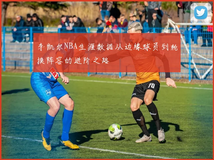 李凯尔NBA生涯数据从边缘球员到轮换阵容的进阶之路