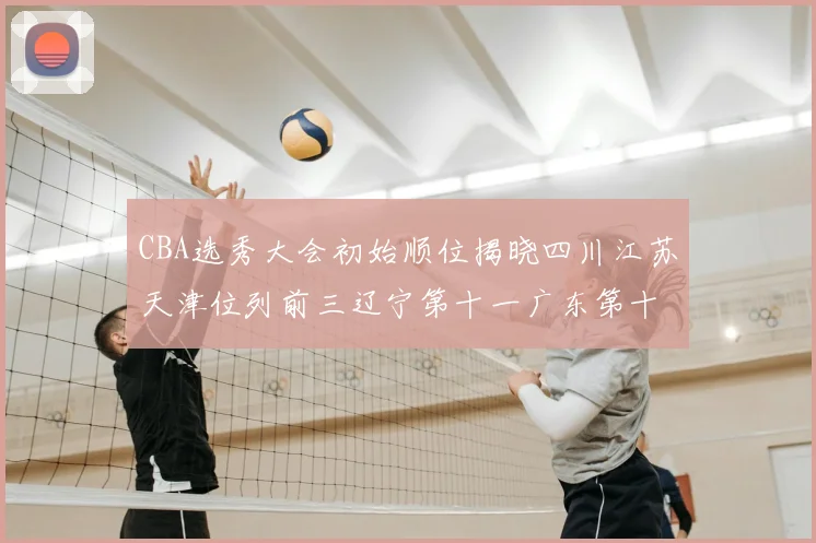 CBA选秀大会初始顺位揭晓四川江苏天津位列前三辽宁第十一广东第十六