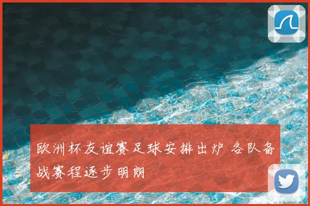 欧洲杯友谊赛足球安排出炉 各队备战赛程逐步明朗