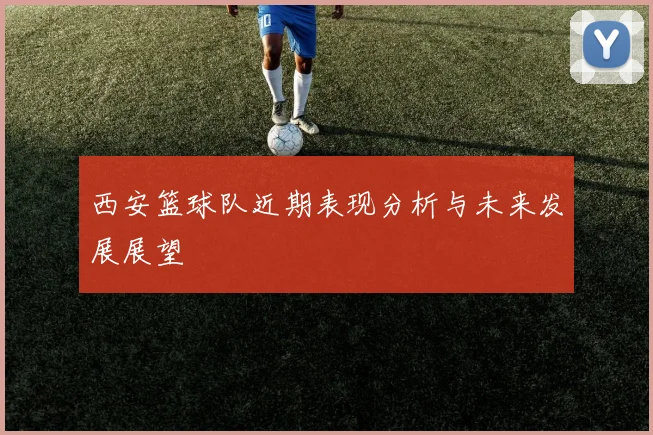 西安篮球队近期表现分析与未来发展展望
