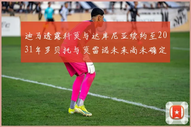 迪马透露科莫与达库尼亚续约至2031年罗贝托与莫雷诺未来尚未确定