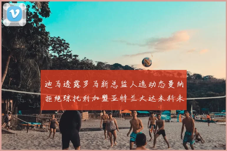 迪马透露罗马新总监人选动态曼纳拒绝琼托利加盟亚特兰大达米科未接洽
