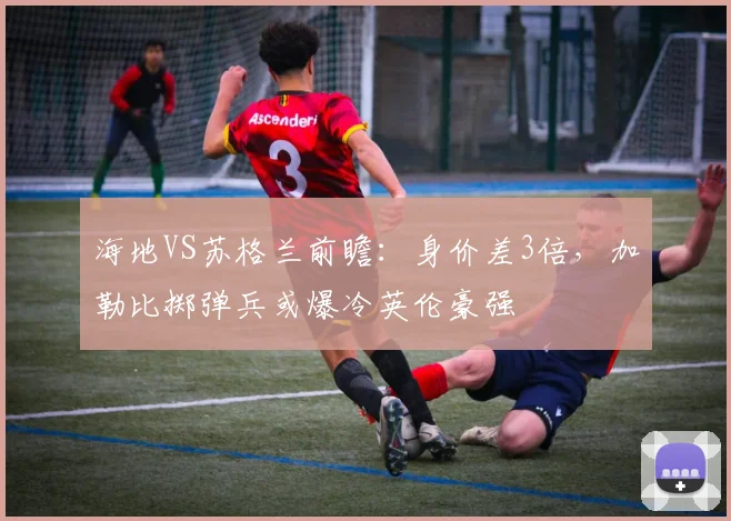 海地VS苏格兰前瞻：身价差3倍，加勒比掷弹兵或爆冷英伦豪强