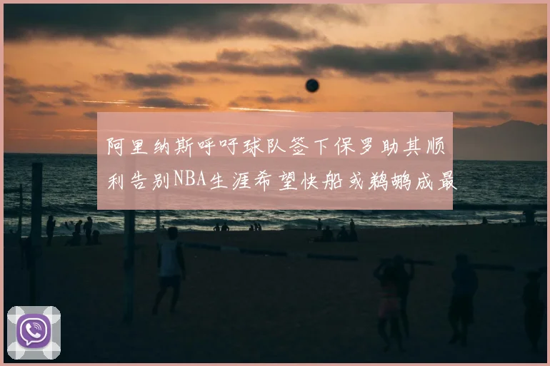 阿里纳斯呼吁球队签下保罗助其顺利告别NBA生涯希望快船或鹈鹕成最佳选择