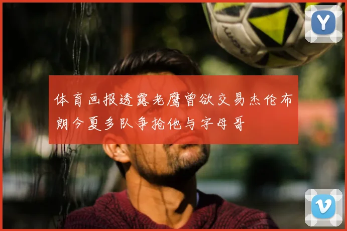 体育画报透露老鹰曾欲交易杰伦布朗今夏多队争抢他与字母哥