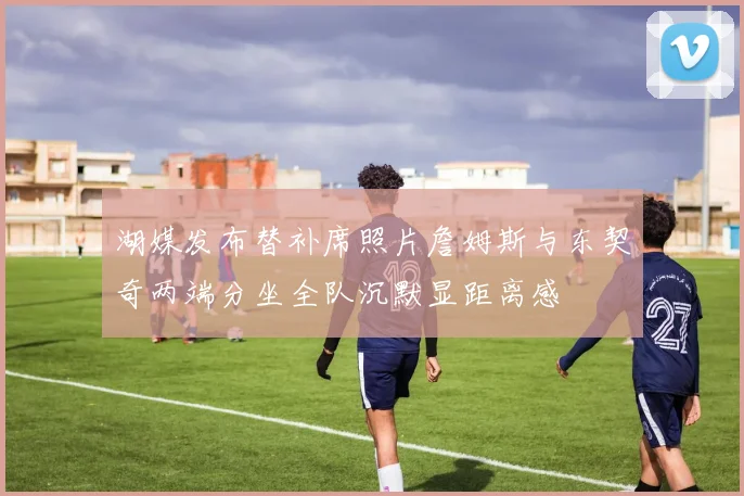 湖媒发布替补席照片詹姆斯与东契奇两端分坐全队沉默显距离感