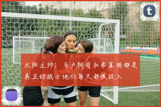 太阳主帅:马卢阿奇和弗莱明都是真正的战士他们每天都很投入