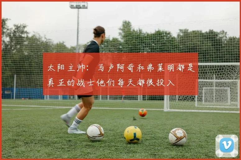 太阳主帅:马卢阿奇和弗莱明都是真正的战士他们每天都很投入