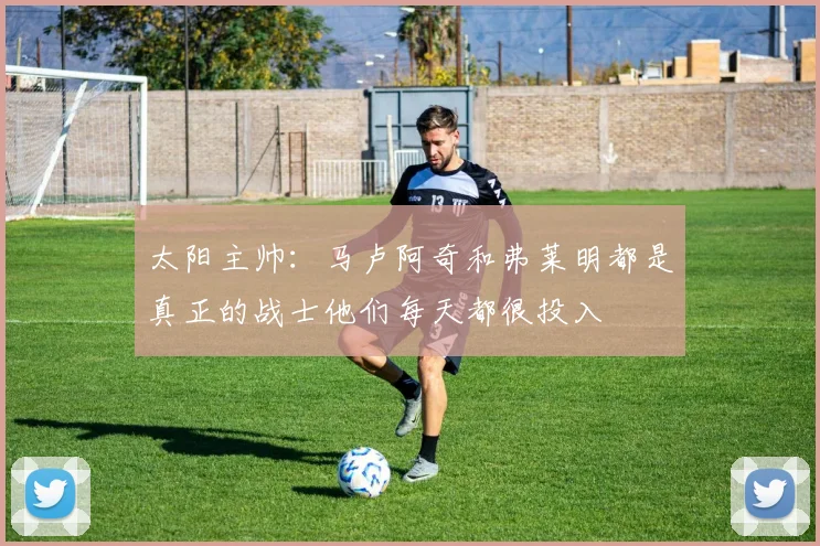 太阳主帅：马卢阿奇和弗莱明都是真正的战士他们每天都很投入