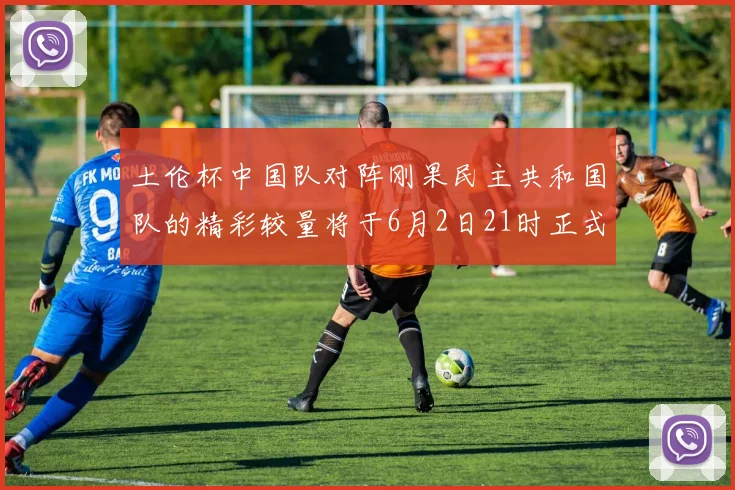 土伦杯中国队对阵刚果民主共和国队的精彩较量将于6月2日21时正式开启