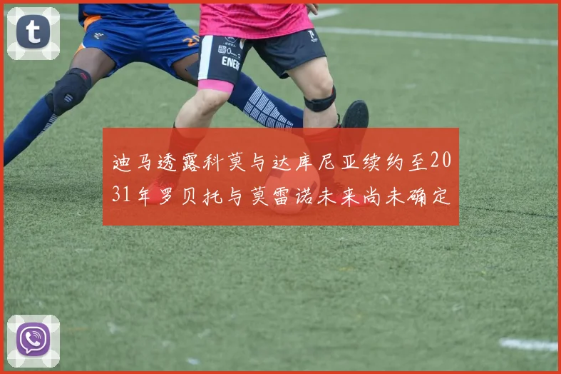 迪马透露科莫与达库尼亚续约至2031年罗贝托与莫雷诺未来尚未确定