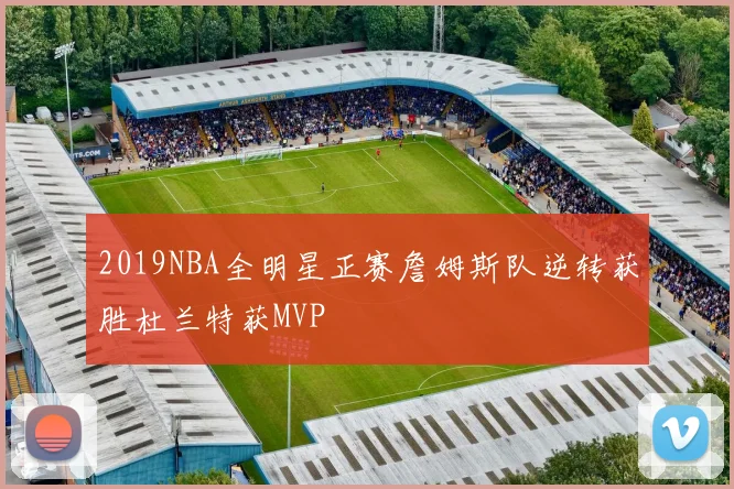 2019NBA全明星正赛詹姆斯队逆转获胜杜兰特获MVP