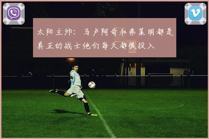 太阳主帅：马卢阿奇和弗莱明都是真正的战士他们每天都很投入