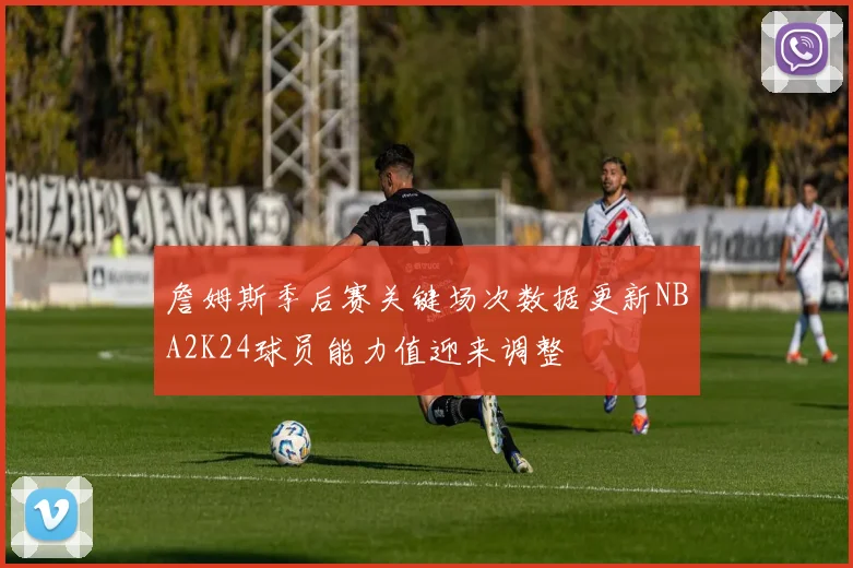 詹姆斯季后赛关键场次数据更新NBA2K24球员能力值迎来调整