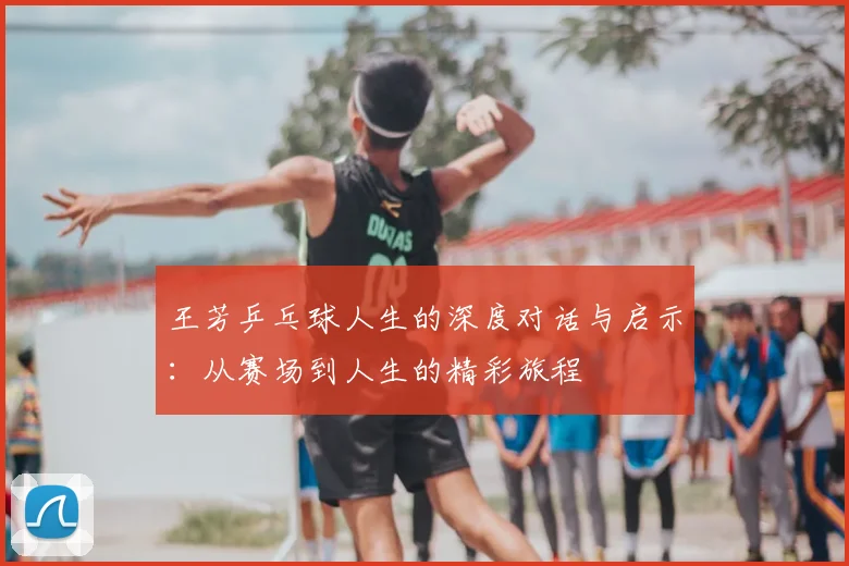 王芳乒乓球人生的深度对话与启示：从赛场到人生的精彩旅程