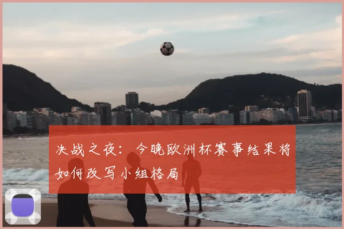 决战之夜：今晚欧洲杯赛事结果将如何改写小组格局